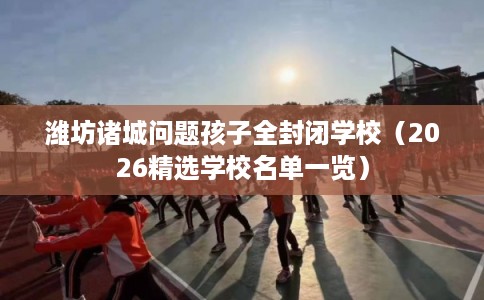 潍坊诸城问题孩子全封闭学校（2026精选学校名单一览）