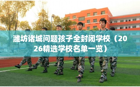 潍坊诸城问题孩子全封闭学校（2026精选学校名单一览）
