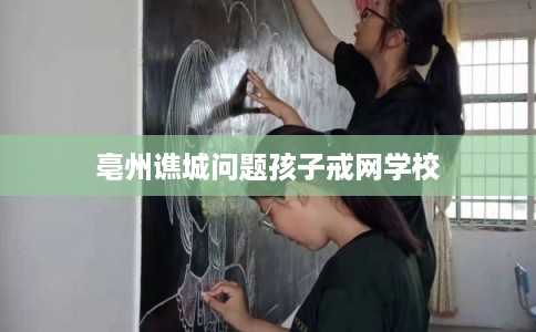 亳州谯城问题孩子戒网学校
