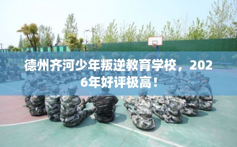 德州齐河少年叛逆教育学校，2026年好评极高！