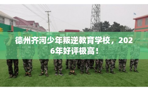 德州齐河少年叛逆教育学校，2026年好评极高！