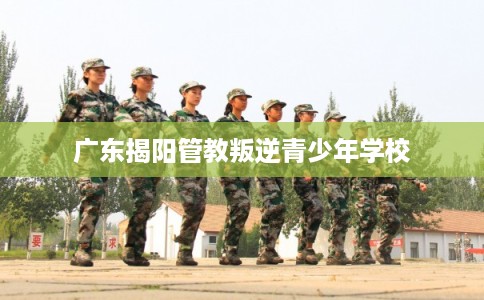 广东揭阳管教叛逆青少年学校 广东揭阳管教叛逆青少年学校