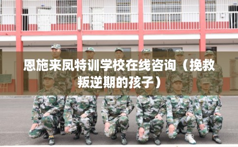 恩施来凤特训学校在线咨询（挽救叛逆期的孩子）