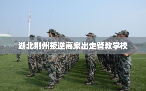 湖北荆州叛逆离家出走管教学校