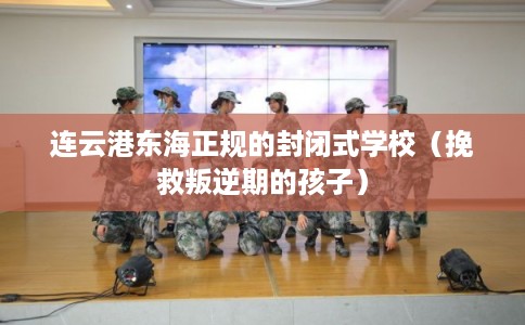连云港东海正规的封闭式学校（挽救叛逆期的孩子）