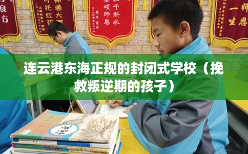 连云港东海正规的封闭式学校（挽救叛逆期的孩子）