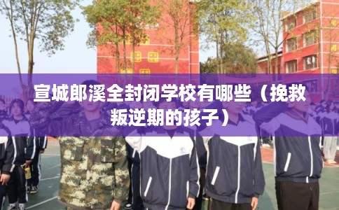 宣城郎溪全封闭学校有哪些（挽救叛逆期的孩子）