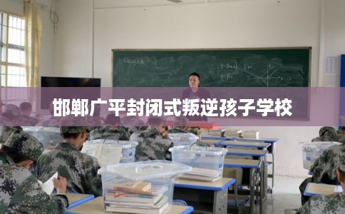 邯郸广平封闭式叛逆孩子学校 邯郸广平封闭式叛逆孩子学校