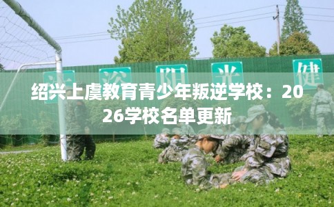 绍兴上虞教育青少年叛逆学校:2026学校名单更新 绍兴上虞教育青少年叛逆学校:2026学校名单更新