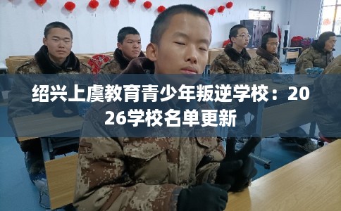 绍兴上虞教育青少年叛逆学校:2026学校名单更新 绍兴上虞教育青少年叛逆学校:2026学校名单更新