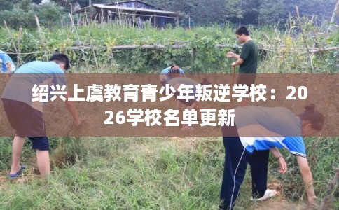 绍兴上虞教育青少年叛逆学校:2026学校名单更新 绍兴上虞教育青少年叛逆学校:2026学校名单更新