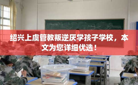 绍兴上虞管教叛逆厌学孩子学校，本文为您详细优选！