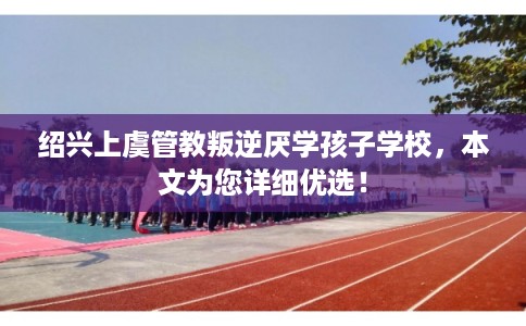 绍兴上虞管教叛逆厌学孩子学校，本文为您详细优选！