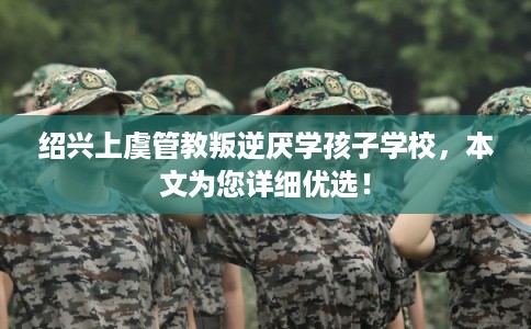 绍兴上虞管教叛逆厌学孩子学校，本文为您详细优选！