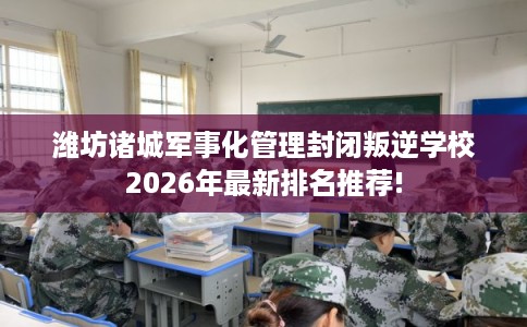 潍坊诸城军事化管理封闭叛逆学校2026年最新排名推荐! 潍坊诸城军事化管理封闭叛逆学校2026年最新排名推荐!
