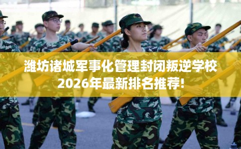 潍坊诸城军事化管理封闭叛逆学校2026年最新排名推荐! 潍坊诸城军事化管理封闭叛逆学校2026年最新排名推荐!