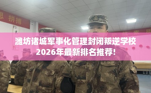 潍坊诸城军事化管理封闭叛逆学校2026年最新排名推荐! 潍坊诸城军事化管理封闭叛逆学校2026年最新排名推荐!