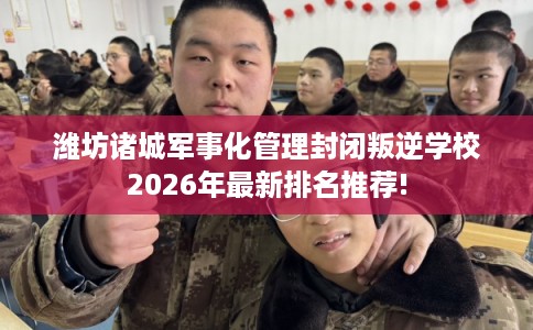 潍坊诸城军事化管理封闭叛逆学校2026年最新排名推荐! 潍坊诸城军事化管理封闭叛逆学校2026年最新排名推荐!