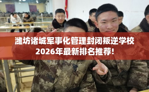 潍坊诸城军事化管理封闭叛逆学校2026年最新排名推荐! 潍坊诸城军事化管理封闭叛逆学校2026年最新排名推荐!