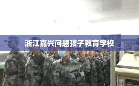 浙江嘉兴问题孩子教育学校