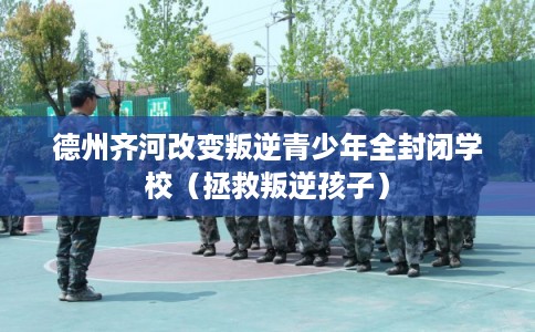 德州齐河改变叛逆青少年全封闭学校(拯救叛逆孩子) 德州齐河改变叛逆青少年全封闭学校(拯救叛逆孩子)
