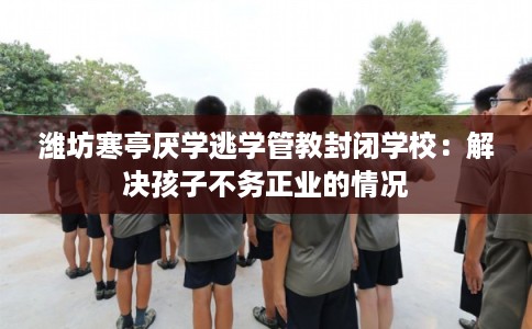 潍坊寒亭厌学逃学管教封闭学校：解决孩子不务正业的情况