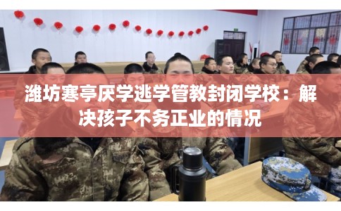 潍坊寒亭厌学逃学管教封闭学校：解决孩子不务正业的情况