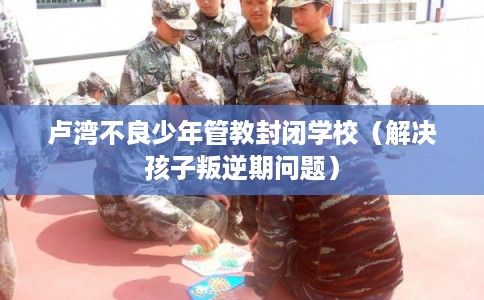 卢湾不良少年管教封闭学校(解决孩子叛逆期问题) 卢湾不良少年管教封闭学校(解决孩子叛逆期问题)