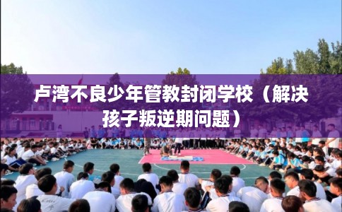 卢湾不良少年管教封闭学校(解决孩子叛逆期问题) 卢湾不良少年管教封闭学校(解决孩子叛逆期问题)