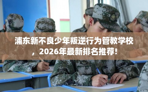 浦东新不良少年叛逆行为管教学校，2026年最新排名推荐!