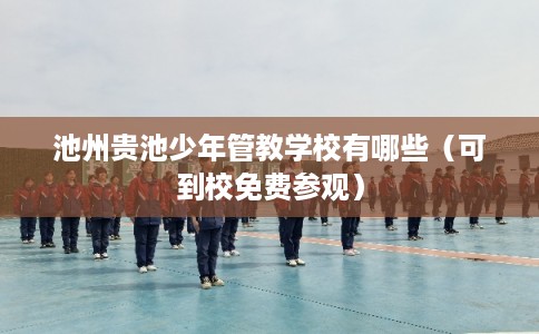 池州贵池少年管教学校有哪些（可到校免费参观）