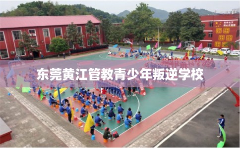东莞黄江管教青少年叛逆学校