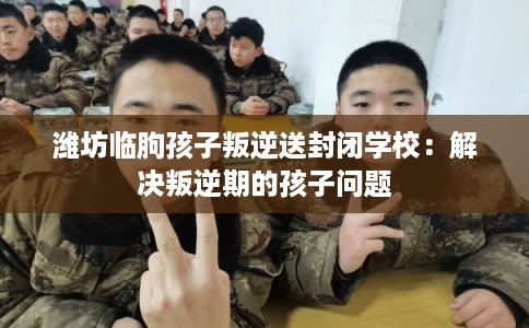 潍坊临朐孩子叛逆送封闭学校:解决叛逆期的孩子问题 潍坊临朐孩子叛逆送封闭学校:解决叛逆期的孩子问题