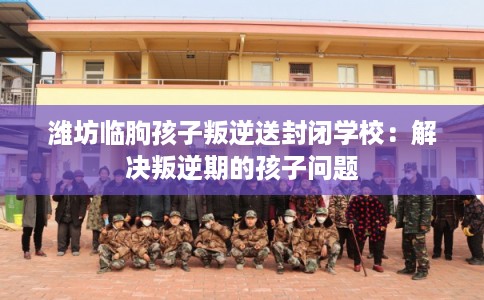潍坊临朐孩子叛逆送封闭学校:解决叛逆期的孩子问题 潍坊临朐孩子叛逆送封闭学校:解决叛逆期的孩子问题
