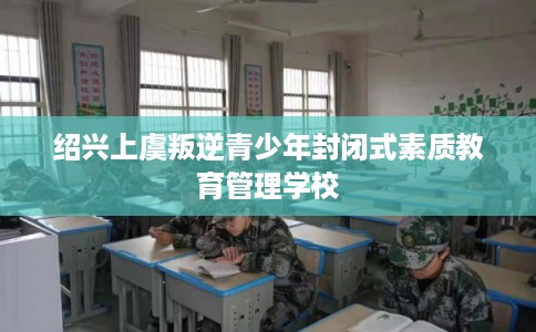 绍兴上虞叛逆青少年封闭式素质教育管理学校 绍兴上虞叛逆青少年封闭式素质教育管理学校