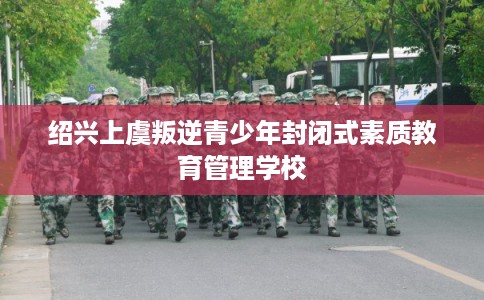 绍兴上虞叛逆青少年封闭式素质教育管理学校 绍兴上虞叛逆青少年封闭式素质教育管理学校