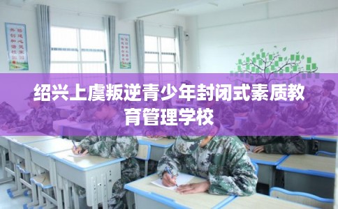 绍兴上虞叛逆青少年封闭式素质教育管理学校 绍兴上虞叛逆青少年封闭式素质教育管理学校