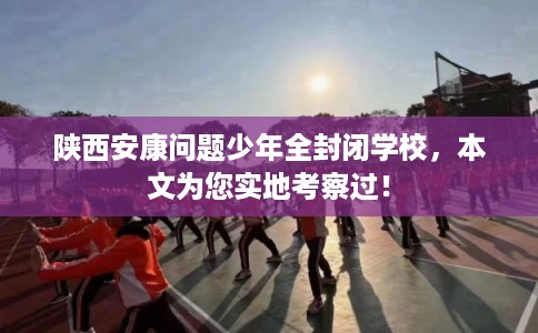 陕西安康问题少年全封闭学校,本文为您实地考察过! 陕西安康问题少年全封闭学校,本文为您实地考察过!
