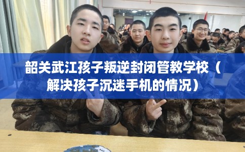 韶关武江孩子叛逆封闭管教学校（解决孩子沉迷手机的情况）