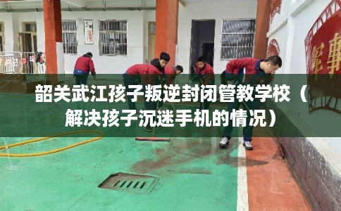 韶关武江孩子叛逆封闭管教学校（解决孩子沉迷手机的情况）