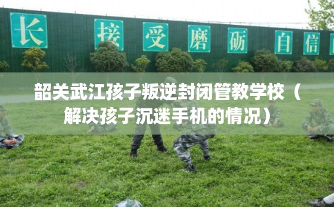 韶关武江孩子叛逆封闭管教学校（解决孩子沉迷手机的情况）