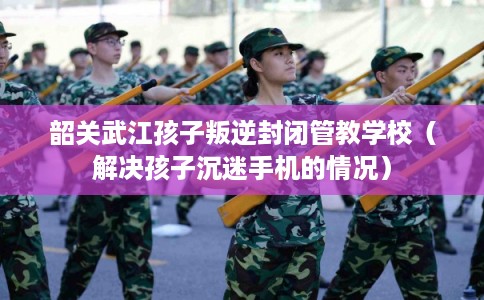 韶关武江孩子叛逆封闭管教学校（解决孩子沉迷手机的情况）