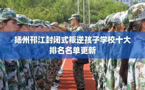 扬州邗江封闭式叛逆孩子学校十大排名名单更新 扬州邗江封闭式叛逆孩子学校十大排名名单更新