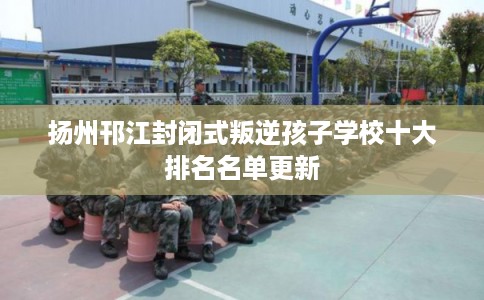 扬州邗江封闭式叛逆孩子学校十大排名名单更新 扬州邗江封闭式叛逆孩子学校十大排名名单更新