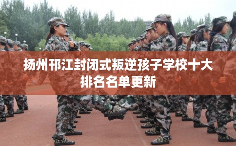 扬州邗江封闭式叛逆孩子学校十大排名名单更新 扬州邗江封闭式叛逆孩子学校十大排名名单更新