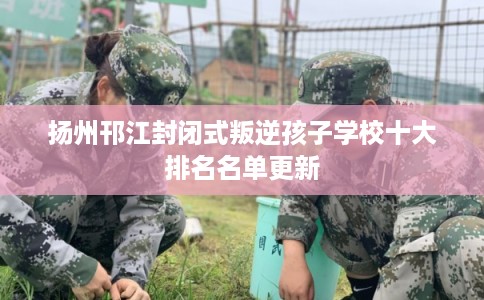 扬州邗江封闭式叛逆孩子学校十大排名名单更新 扬州邗江封闭式叛逆孩子学校十大排名名单更新