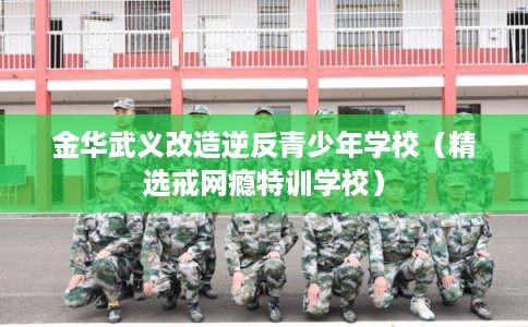 金华武义改造逆反青少年学校（精选戒网瘾特训学校）