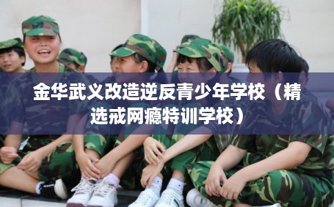 金华武义改造逆反青少年学校（精选戒网瘾特训学校）