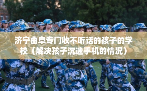 济宁曲阜专门收不听话的孩子的学校(解决孩子沉迷手机的情况) 济宁曲阜专门收不听话的孩子的学校(解决孩子沉迷手机的情况)