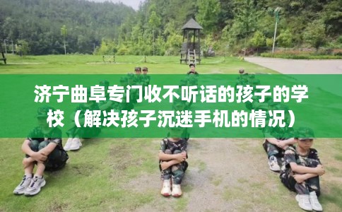 济宁曲阜专门收不听话的孩子的学校(解决孩子沉迷手机的情况) 济宁曲阜专门收不听话的孩子的学校(解决孩子沉迷手机的情况)